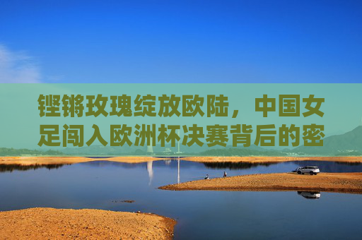 铿锵玫瑰绽放欧陆，中国女足闯入欧洲杯决赛背后的密码，铿锵玫瑰绽放欧陆，中国女足闯入欧洲杯决赛的密码