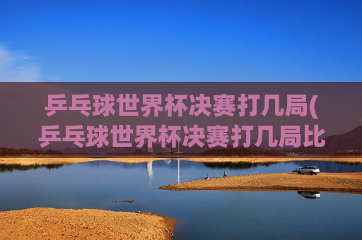 乒乓球世界杯决赛打几局(乒乓球世界杯决赛打几局比赛)