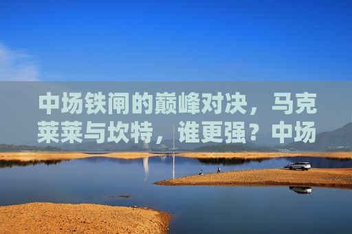 中场铁闸的巅峰对决,马克莱莱与坎特,谁更强?中场铁闸巅峰对决,马克莱莱与坎特谁更强?