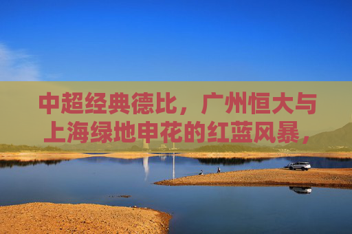 中超经典德比，广州恒大与上海绿地申花的红蓝风暴，中超经典德比，恒大申花红蓝风暴