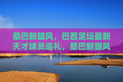 桑巴新旋风,巴西足坛最新天才球员巡礼,桑巴新旋风,巴西足坛最新天才球员巡礼