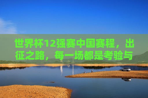 世界杯12强赛中国赛程,出征之路,每一场都是考验与希望,世界杯12强赛中国赛程,出征之路,每场考验与希望