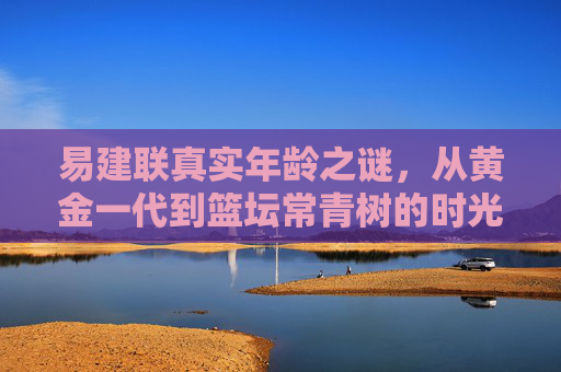 易建联真实年龄之谜,从黄金一代到篮坛常青树的时光印记,易建联真实年龄之谜,从黄金一代到篮坛常青树的时光印记