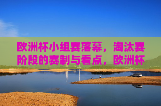 欧洲杯小组赛落幕，淘汰赛阶段的赛制与看点，欧洲杯小组赛落幕，淘汰赛赛制与看点