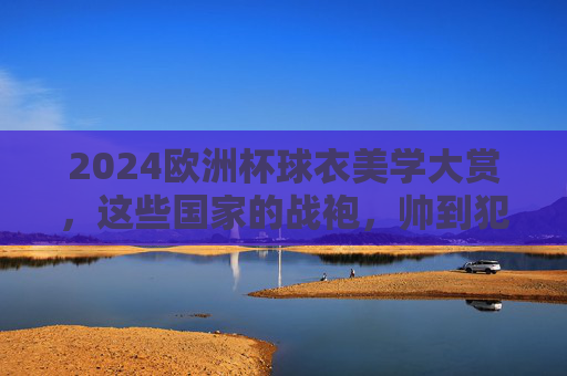 2024欧洲杯球衣美学大赏,这些国家的战袍,帅到犯规!2024欧洲杯球衣美学大赏,战袍帅到犯规!