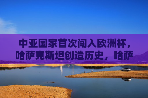 中亚国家首次闯入欧洲杯,哈萨克斯坦创造历史,哈萨克斯坦首进欧洲杯,中亚历史性突破