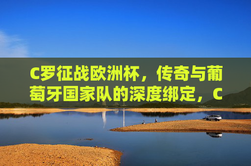 C罗征战欧洲杯,传奇与葡萄牙国家队的深度绑定,C罗与葡萄牙,欧洲杯赛场上的传奇羁绊