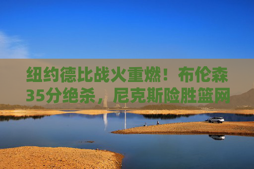 纽约德比战火重燃!布伦森35分绝杀,尼克斯险胜篮网守住前六,纽约德比布伦森35分绝杀 尼克斯险胜篮网守住前六