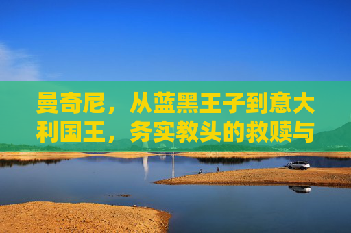 曼奇尼,从蓝黑王子到意大利国王,务实教头的救赎与荣光,曼奇尼,从蓝黑王子到意大利国王,务实教头的救赎与荣光