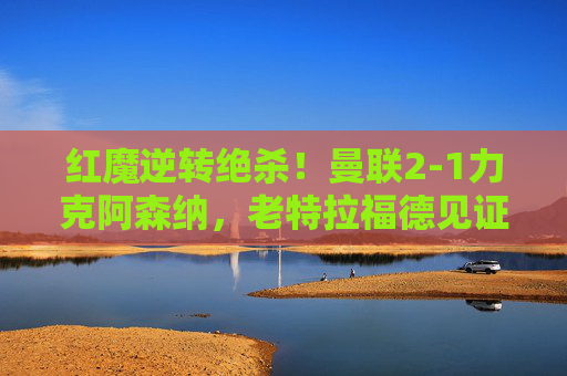 红魔逆转绝杀!曼联2-1力克阿森纳,老特拉福德见证不屈斗志,红魔逆转绝杀!曼联2-1力克阿森纳,老特拉福德见证不屈斗志
