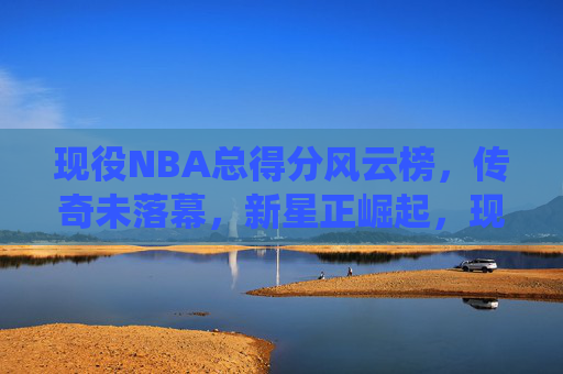 现役NBA总得分风云榜，传奇未落幕，新星正崛起，现役NBA总得分风云榜，传奇未息，新星正燃