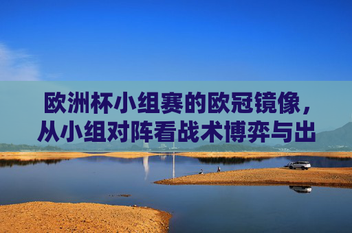 欧洲杯小组赛的欧冠镜像，从小组对阵看战术博弈与出线逻辑，欧洲杯小组赛的欧冠镜像，对阵中的战术博弈与出线逻辑