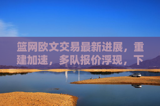 篮网欧文交易最新进展，重建加速，多队报价浮现，下家悬念待解，篮网欧文交易最新进展，重建加速，多队报价浮现，下家悬念待解