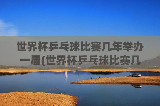 世界杯乒乓球比赛几年举办一届(世界杯乒乓球比赛几年举办一届的)