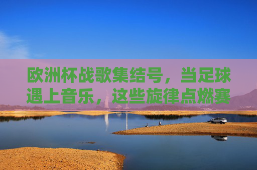 欧洲杯战歌集结号，当足球遇上音乐，这些旋律点燃赛场激情，欧洲杯战歌集结号，足球与音乐的激情碰撞