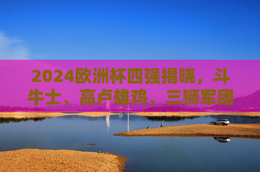 2024欧洲杯四强揭晓,斗牛士、高卢雄鸡、三狮军团、橙衣军团的半决赛对决,2024欧洲杯四强揭晓,西班牙战法国、英格兰对荷兰半决赛对阵