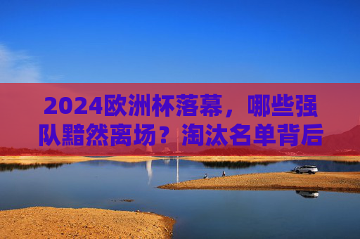 2024欧洲杯落幕,哪些强队黯然离场?淘汰名单背后的热血与遗憾,2024欧洲杯落幕,强队黯然离场,淘汰名单背后的热血与遗憾