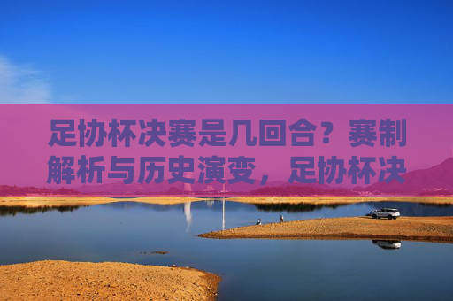 足协杯决赛是几回合？赛制解析与历史演变，足协杯决赛回合数与赛制历史演变解析