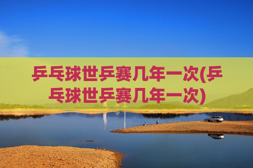 乒乓球世乒赛几年一次(乒乓球世乒赛几年一次)