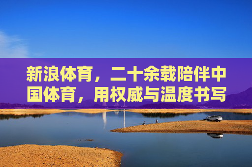 新浪体育，二十余载陪伴中国体育，用权威与温度书写赛场传奇，新浪体育，二十余载以权威与温度陪伴，书写中国体育赛场传奇