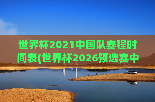 世界杯2021中国队赛程时间表(世界杯2026预选赛中国队赛程)