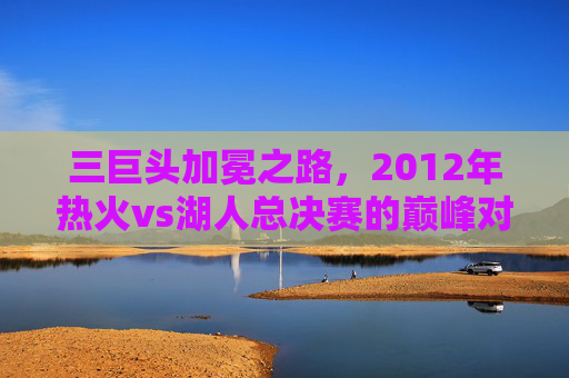 三巨头加冕之路,2012年热火vs湖人总决赛的巅峰对决,2012年总决赛巅峰对决,热火三巨头加冕之路
