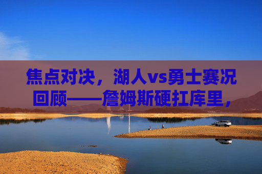 焦点对决，湖人vs勇士赛况回顾——詹姆斯硬扛库里，湖人双星合砍61分险胜勇士，焦点对决，詹姆斯硬扛库里，湖人双星61分险胜勇士