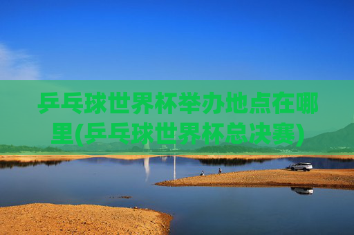乒乓球世界杯举办地点在哪里(乒乓球世界杯总决赛)