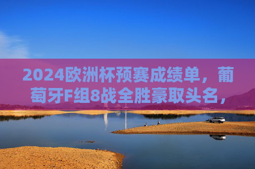 2024欧洲杯预赛成绩单，葡萄牙F组8战全胜豪取头名，C罗领衔新王师剑指德意志，2024欧洲杯预赛，葡萄牙8战全胜夺F组头名，C罗领衔新王师剑指德国