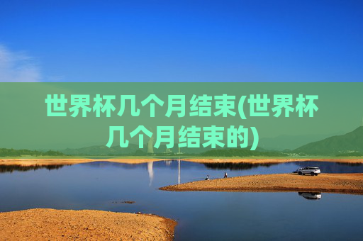 世界杯几个月结束(世界杯几个月结束的)