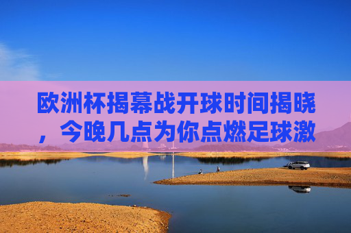 欧洲杯揭幕战开球时间揭晓，今晚几点为你点燃足球激情？欧洲杯揭幕战今晚开球，足球激情即刻点燃