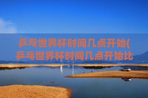 乒乓世界杯时间几点开始(乒乓世界杯时间几点开始比赛)