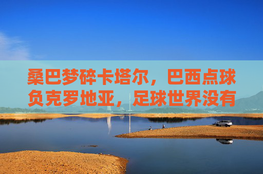 桑巴梦碎卡塔尔,巴西点球负克罗地亚,足球世界没有永恒的王者,桑巴梦碎卡塔尔,点球负克罗地亚,足球无永恒王者