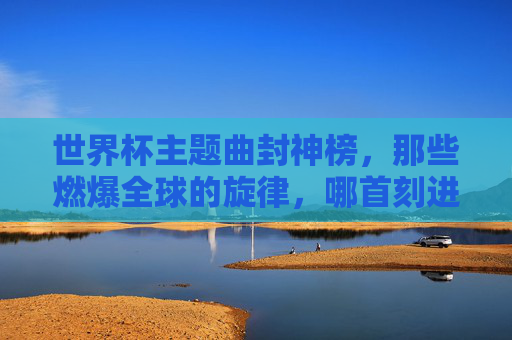世界杯主题曲封神榜,那些燃爆全球的旋律,哪首刻进了你的DNA?世界杯主题曲封神榜,哪首旋律刻进你的DNA?