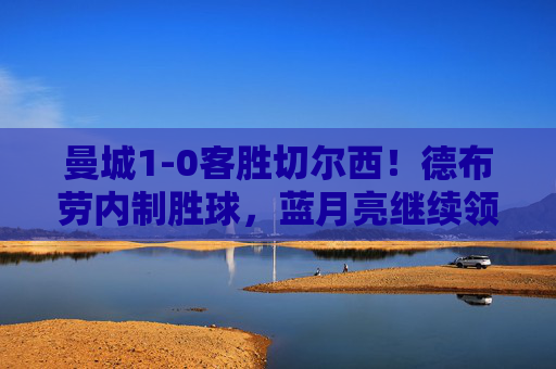 曼城1-0客胜切尔西!德布劳内制胜球,蓝月亮继续领跑英超,曼城1-0客胜切尔西 德布劳内制胜球助蓝月亮领跑英超
