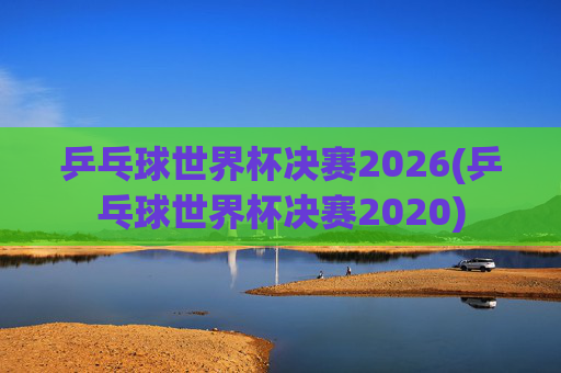 乒乓球世界杯决赛2026(乒乓球世界杯决赛2020)