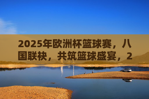 2025年欧洲杯篮球赛，八国联袂，共筑篮球盛宴，2025年欧洲杯篮球赛，八国联袂共筑盛宴