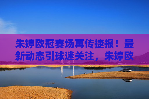 朱婷欧冠赛场再传捷报！最新动态引球迷关注，朱婷欧冠赛场再传捷报 最新动态引球迷关注