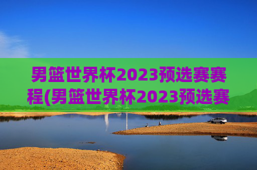 男篮世界杯2023预选赛赛程(男篮世界杯2023预选赛赛程表)