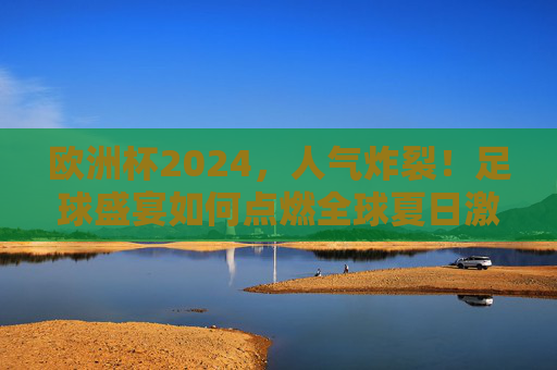 欧洲杯2024,人气炸裂!足球盛宴如何点燃全球夏日激情?欧洲杯2024人气炸裂,足球盛宴点燃全球夏日激情