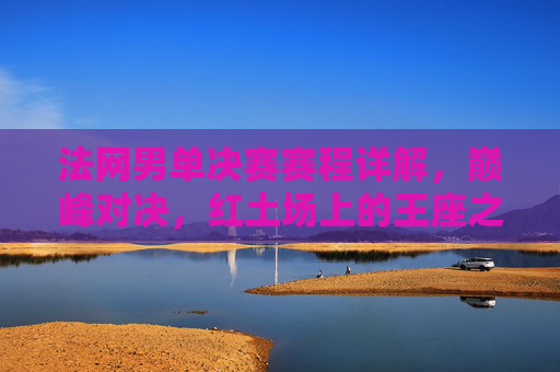 法网男单决赛赛程详解,巅峰对决,红土场上的王座之争,法网男单决赛,红土场上的巅峰王座对决