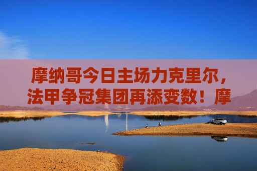 摩纳哥今日主场力克里尔,法甲争冠集团再添变数!摩纳哥主场力克里尔 法甲争冠格局再生变数
