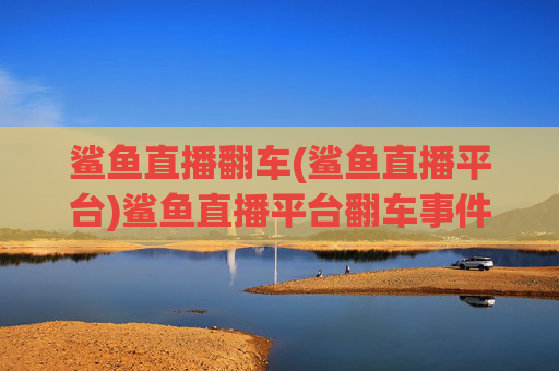 鲨鱼直播翻车(鲨鱼直播平台)鲨鱼直播平台翻车事件