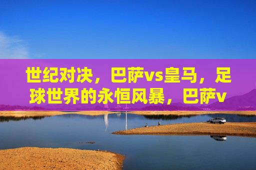 世纪对决,巴萨vs皇马,足球世界的永恒风暴,巴萨vs皇马,世纪对决与永恒风暴