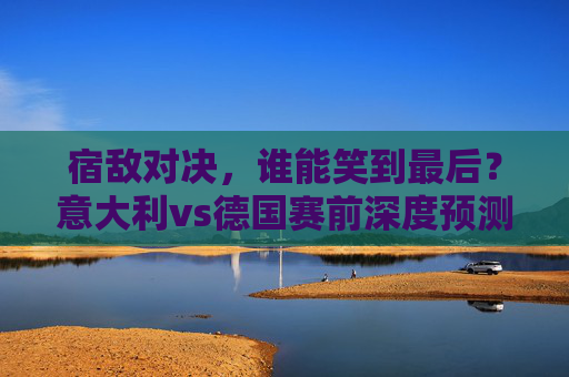 宿敌对决,谁能笑到最后?意大利vs德国赛前深度预测,宿敌对决,意大利vs德国赛前深度预测