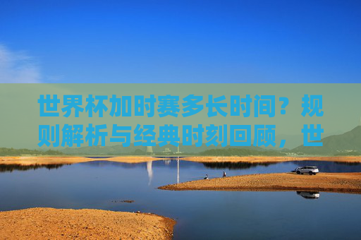 世界杯加时赛多长时间?规则解析与经典时刻回顾,世界杯加时赛时长,规则解析与经典时刻回顾
