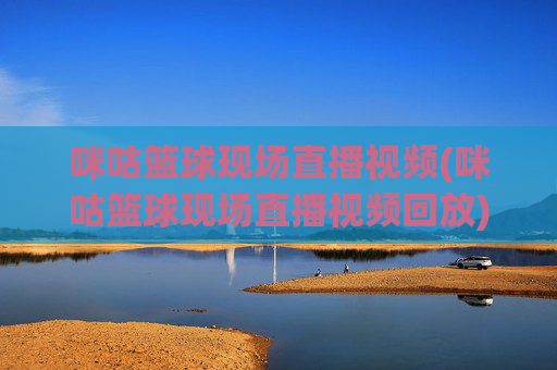 咪咕篮球现场直播视频(咪咕篮球现场直播视频回放)咪咕篮球现场直播及回放视频