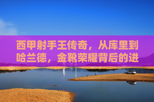 西甲射手王传奇，从库里到哈兰德，金靴荣耀背后的进球史诗，西甲射手王传奇，库里到哈兰德的金靴进球史诗