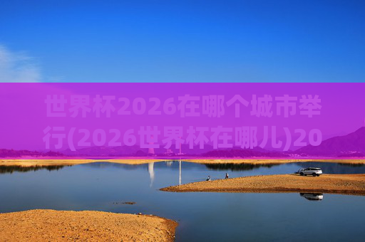 世界杯2026在哪个城市举行(2026世界杯在哪儿)2026世界杯在哪个城市举行?