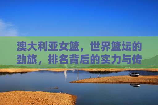 澳大利亚女篮,世界篮坛的劲旅,排名背后的实力与传承,澳大利亚女篮,世界篮坛劲旅的实力与传承